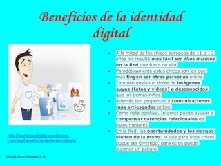 Beneficios de la identidad
                                digital
                                        ●   A la mitad de los chicos europeos de 11 a 16
                                            años les resulta más fácil ser ellos mismos
                                            en la Red que fuera de ella.
                                        ●   Paradójicamente estos chicos son los que
                                            más fingen ser otras personas online.
                                        ●   También envían el doble de imágenes
                                            suyas (fotos y vídeos) a desconocidos
                                            que los demás niños.
                                        ●   Además son propensos a comunicaciones
                                            más arriesgadas online.
                                        ●   Como nota positiva, Internet puede ayudar a
                                            compensar carencias relacionales de
                                            estos menores.
                                        ●   En la Red, las oportunidades y los riesgos
 http://identidaddigital.wordpress.         vienen de la mano: lo que para unos chicos
 com/tag/beneficios-de-la-tecnologia/
                                            puede ser divertido, para otros puede
                                            suponer un peligro.
Samuel y Ivan inforeba.01.12
 