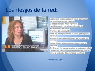 Los riesgos de la red:
                 ○   Los riesgos psicológicos derivados de insultos
                     transmitidos por esos medios.
                 ○   El acoso sexual a niños y jóvenes.
                 ○   La exhibición en formatos multimedia de
                     adolescentes desnudos.
                 ○   Anuncios de prostitución.
                 ○   Violación de la privacidad, la honra y la dignidad
                     personal.
                 ○   Atentados contra la salud física y mental de los
                     usuarios.
                 ○   Llamamientos a la xenofobia, el racismo o la
                     violencia.
                 ○   Divulgación del ideario fascista o nacionalsocialista.
                 ○   La creación de situaciones extremas que puedan
                     llevar al suicidio a determinadas personas.


                 Germán-Alba.01.02
 