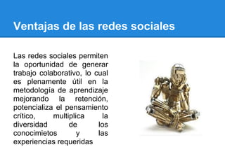 Ventajas de las redes sociales

Las redes sociales permiten
la oportunidad de generar
trabajo colaborativo, lo cual
es plenamente útil en la
metodología de aprendizaje
mejorando la retención,
potencializa el pensamiento
crítico,    multiplica     la
diversidad       de       los
conocimietos        y     las
experiencias requeridas
 