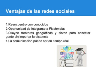 Ventajas de las redes sociales

1.Reencuentro con conocidos
2.Oportunidad de integrarse a Flashmobs
3.Diluyen fronteras geográficas y sirven para conectar
gente sin importar la distancia
4.La comunicación puede ser en tiempo real.
 