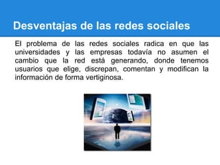 Desventajas de las redes sociales
El problema de las redes sociales radica en que las
universidades y las empresas todavía no asumen el
cambio que la red está generando, donde tenemos
usuarios que elige, discrepan, comentan y modifican la
información de forma vertiginosa.
 