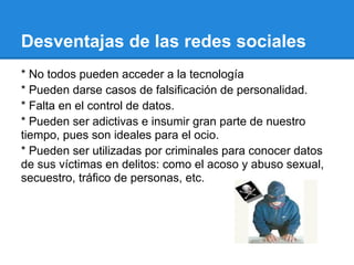 Desventajas de las redes sociales
* No todos pueden acceder a la tecnología
* Pueden darse casos de falsificación de personalidad.
* Falta en el control de datos.
* Pueden ser adictivas e insumir gran parte de nuestro
tiempo, pues son ideales para el ocio.
* Pueden ser utilizadas por criminales para conocer datos
de sus víctimas en delitos: como el acoso y abuso sexual,
secuestro, tráfico de personas, etc.
 