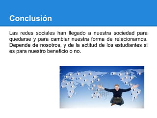 Conclusión
Las redes sociales han llegado a nuestra sociedad para
quedarse y para cambiar nuestra forma de relacionarnos.
Depende de nosotros, y de la actitud de los estudiantes si
es para nuestro beneficio o no.
 