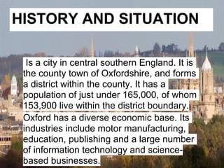 HISTORY AND SITUATION

  Is a city in central southern England. It is
 the county town of Oxfordshire, and forms
 a district within the county. It has a
 population of just under 165,000, of whom
 153,900 live within the district boundary.
 Oxford has a diverse economic base. Its
 industries include motor manufacturing,
 education, publishing and a large number
 of information technology and science-
 based businesses.
 