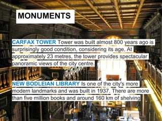 MONUMENTS


CARFAX TOWER Tower was built almost 800 years ago is
surprisingly good condition, considering its age. At
approximately 23 metres, the tower provides spectacular
panoramic views of the city centre.


NEW BODLEIAN LIBRARY Is one of the city's more
modern landmarks and was built in 1937. There are more
than five million books and around 160 km of shelving
 