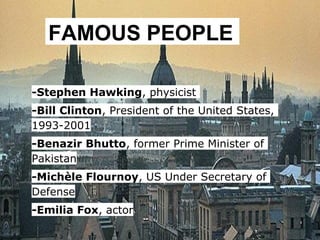 FAMOUS PEOPLE

-Stephen Hawking, physicist
-Bill Clinton, President of the United States,
1993-2001
-Benazir Bhutto, former Prime Minister of
Pakistan
-Michèle Flournoy, US Under Secretary of
Defense
-Emilia Fox, actor
 