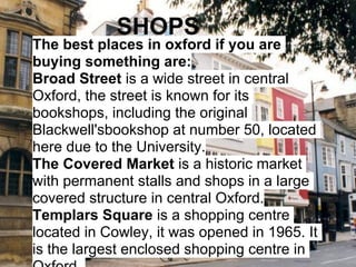SHOPS
The best places in oxford if you are
buying something are:
Broad Street is a wide street in central
Oxford, the street is known for its
bookshops, including the original
Blackwell'sbookshop at number 50, located
here due to the University.
The Covered Market is a historic market
with permanent stalls and shops in a large
covered structure in central Oxford.
Templars Square is a shopping centre
located in Cowley, it was opened in 1965. It
is the largest enclosed shopping centre in
 