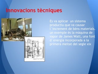 Innovacions tècniques
                Es va aplicar un sistema
                productiu que va causar
                l´increment de béns materials.
                un exemple és la màquina de
                vapor de James Watt, una font
                d´energia incorporada a la
                primera meitat del segle xix
 