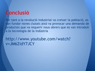 Conclusió
Per tant a la revolució industrial va creixer la població, es
van fundar noves ciutats això va provocar una demanda de
productes que va requerir nous obrers que es van introduïr
a la tecnologia de la indústria

http://www.youtube.com/watch?
v=JM6ZidY7JCY
 