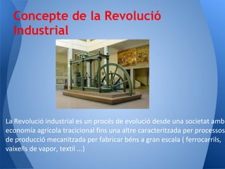 Concepte de la Revolució
  Industrial




La Revolució industrial es un procés de evolució desde una societat amb
economía agrícola tracicional fins una altre caracteritzada per processos
de producció mecanitzada per fabricar béns a gran escala ( ferrocarrils,
vaixells de vapor, textil ...)
 