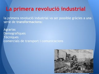 La primera revolució industrial
la primera revolució industrial va ser possible gràcies a una
serie de transformacions:

Agrarias
Demografiques
Tècniques
comercials de transport i comunicacions
 