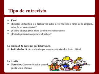 Tipo de entrevista
•   Final:
•   ¿Estarías dispuesto/a a a realizar un curso de formación a cargo de la empresa,
    antes de ser contratado/a?
•   ¿Cuánto quieres ganar ahora ( y dentro de cinco años)
•   ¿Cuándo podrías incorporarte al trabajo?



La cantidad de personas que intervienen.
•  Individuales: Serán realizadas por un solo entrevistador, hasta el final



La tensión.
•  Normales: Con una situacion comoda y relajada, de manera que el candidato se
   pueda sentir cómodo.
 