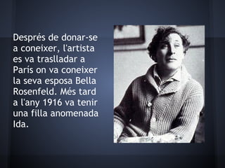 Després de donar-se
a coneixer, l'artista
es va traslladar a
París on va coneixer
la seva esposa Bella
Rosenfeld. Més tard
a l'any 1916 va tenir
una filla anomenada
Ida.
 