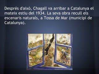 Després d'això, Chagall va arribar a Catalunya el
mateix estiu del 1934. La seva obra recull els
escenaris naturals, a Tossa de Mar (municipi de
Catalunya).
 
