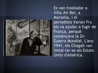 Es van traslladar a
Villa Air-Bel, a
Marsella, i el
periodista Varian Fry
els va ajudar a fugir de
França, perquè
començava la 2n
Guerra Mundial. L'any
1941, els Chagall van
instal·lar-se als Estats
Units d'Amèrica.
 