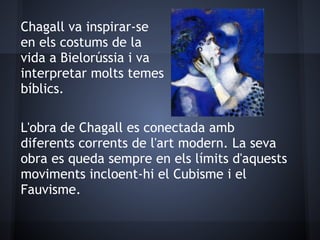 Chagall va inspirar-se
en els costums de la
vida a Bielorússia i va
interpretar molts temes
bíblics.

L'obra de Chagall es conectada amb
diferents corrents de l'art modern. La seva
obra es queda sempre en els límits d'aquests
moviments incloent-hi el Cubisme i el
Fauvisme.
 