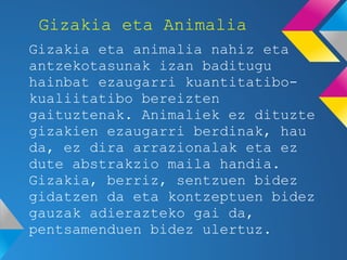 Gizakia eta Animalia
Gizakia eta animalia nahiz eta
antzekotasunak izan baditugu
hainbat ezaugarri kuantitatibo-
kualiitatibo bereizten
gaituztenak. Animaliek ez dituzte
gizakien ezaugarri berdinak, hau
da, ez dira arrazionalak eta ez
dute abstrakzio maila handia.
Gizakia, berriz, sentzuen bidez
gidatzen da eta kontzeptuen bidez
gauzak adierazteko gai da,
pentsamenduen bidez ulertuz.
 