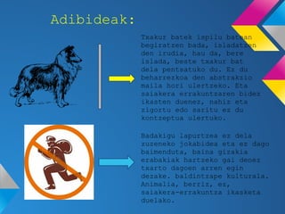 Adibideak:
             Txakur batek ispilu batean
             begiratzen bada, isladatzen
             den irudia, hau da, bere
             islada, beste txakur bat
             dela pentsatuko du. Ez du
             beharrezkoa den abstrakzio
             maila hori ulertzeko. Eta
             saiakera errakuntzaren bidez
             ikasten duenez, nahiz eta
             zigortu edo saritu ez du
             kontzeptua ulertuko.

             Badakigu lapurtzea ez dela
             zuzeneko jokabidea eta ez dago
             baimenduta, baina gizakia
             erabakiak hartzeko gai denez
             txarto dagoen arren egin
             dezake. baldintzape kulturala.
             Animalia, berriz, ez,
             saiakera-errakuntza ikasketa
             duelako.
 