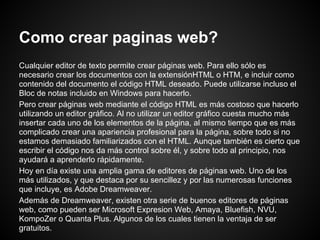 Como crear paginas web?
Cualquier editor de texto permite crear páginas web. Para ello sólo es
necesario crear los documentos con la extensiónHTML o HTM, e incluir como
contenido del documento el código HTML deseado. Puede utilizarse incluso el
Bloc de notas incluido en Windows para hacerlo.
Pero crear páginas web mediante el código HTML es más costoso que hacerlo
utilizando un editor gráfico. Al no utilizar un editor gráfico cuesta mucho más
insertar cada uno de los elementos de la página, al mismo tiempo que es más
complicado crear una apariencia profesional para la página, sobre todo si no
estamos demasiado familiarizados con el HTML. Aunque también es cierto que
escribir el código nos da más control sobre él, y sobre todo al principio, nos
ayudará a aprenderlo rápidamente.
Hoy en día existe una amplia gama de editores de páginas web. Uno de los
más utilizados, y que destaca por su sencillez y por las numerosas funciones
que incluye, es Adobe Dreamweaver.
Además de Dreamweaver, existen otra serie de buenos editores de páginas
web, como pueden ser Microsoft Expresion Web, Amaya, Bluefish, NVU,
KompoZer o Quanta Plus. Algunos de los cuales tienen la ventaja de ser
gratuitos.
 
