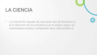 LA CIENCIA
• La Ciencia Es Aquella de cual quier tipo de fenomeno y
el la deducion de los principios que la erigem segun su
metodologia propias y adaptadas asus nesecidades b
