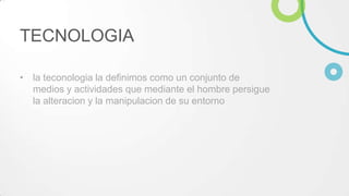 TECNOLOGIA
• la teconologia la definimos como un conjunto de
medios y actividades que mediante el hombre persigue
la alteracion y la manipulacion de su entorno