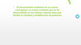 • El pensamiento sistémico es un marco
conceptual, un nuevo contexto que se ha
desarrollado en los últimos setenta años que
facilita la claridad y modificación de patrones
 