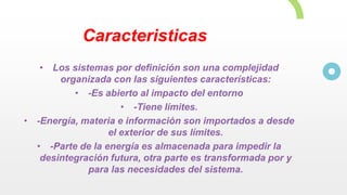 Caracteristicas
• Los sistemas por definición son una complejidad
organizada con las siguientes características:
• -Es abierto al impacto del entorno
• -Tiene límites.
• -Energía, materia e información son importados a desde
el exterior de sus límites.
• -Parte de la energía es almacenada para impedir la
desintegración futura, otra parte es transformada por y
para las necesidades del sistema.
 