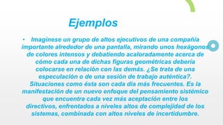 Ejemplos
• Imagínese un grupo de altos ejecutivos de una compañía
importante alrededor de una pantalla, mirando unos hexágonos
de colores intensos y debatiendo acaloradamente acerca de
cómo cada una de dichas figuras geométricas debería
colocarse en relación con las demás. ¿Se trata de una
especulación o de una sesión de trabajo auténtica?.
Situaciones como ésta son cada dia más frecuentes. Es la
manifestación de un nuevo enfoque del pensamiento sistémico
que encuentra cada vez más aceptación entre los
directivos, enfrentados a niveles altos de complejidad de los
sistemas, combinada con altos niveles de incertidumbre.
 