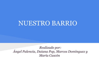 NUESTRO BARRIO
Realizado por:
Ángel Palencia, Daiana Pop, Marcos Domínguez y
María Cascón
 