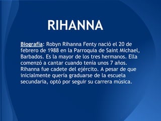 RIHANNA
Biografía: Robyn Rihanna Fenty nació el 20 de
febrero de 1988 en la Parroquia de Saint Michael,
Barbados. Es la mayor de los tres hermanos. Ella
comenzó a cantar cuando tenía unos 7 años.
Rihanna fue cadete del ejército. A pesar de que
inicialmente quería graduarse de la escuela
secundaria, optó por seguir su carrera música.
 
