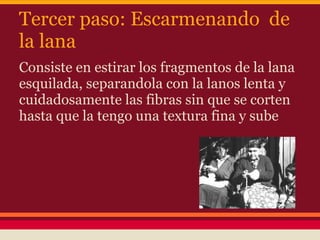 Tercer paso: Escarmenando de
la lana
Consiste en estirar los fragmentos de la lana
esquilada, separandola con la lanos lenta y
cuidadosamente las fibras sin que se corten
hasta que la tengo una textura fina y sube
 