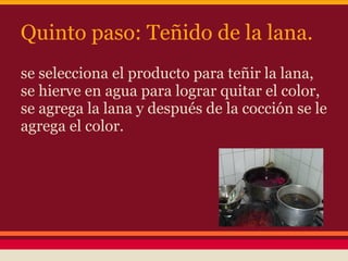 Quinto paso: Teñido de la lana.
se selecciona el producto para teñir la lana,
se hierve en agua para lograr quitar el color,
se agrega la lana y después de la cocción se le
agrega el color.
 
