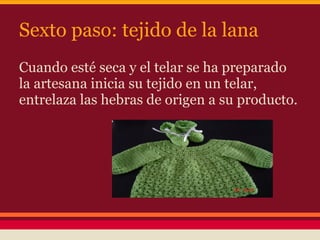 Sexto paso: tejido de la lana
Cuando esté seca y el telar se ha preparado
la artesana inicia su tejido en un telar,
entrelaza las hebras de origen a su producto.
 