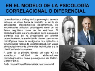 EN EL MODELO DE LA PSICOLOGÍA
CORRELACIONAL O DIFERENCIAL
La evaluación y el diagnóstico psicológico en este
enfoque se dirige hacia la medición, a través de
sofisticados procedimientos psicométricos, de
innumerables atributos psicológicos tanto de las
áreas cognitivas como de las orécticas. El
psicodiagnóstico es una disciplina de la psicología
científica que se ha preocupado por arbitrar
procedimientos de medición de ciertos constructos
psicológicos como la inteligencia, las aptitudes e
innumerables rasgos de la personalidad, con vistas
al establecimiento de diferencias individuales y a la
clasificación de los sujetos.
A partir de la primera década del siglo XX se
sucedieron infinidad de elaboraciones
psicodiagnósticas como prolongación de Galton,
Cattell y Binet.
En la misma línea diferencialista y correlacional
 