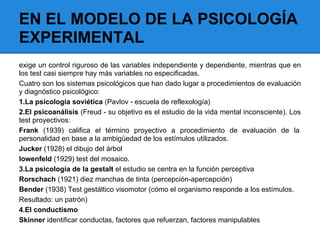 EN EL MODELO DE LA PSICOLOGÍA
EXPERIMENTAL
exige un control riguroso de las variables independiente y dependiente, mientras que en
los test casi siempre hay más variables no especificadas.
Cuatro son los sistemas psicológicos que han dado lugar a procedimientos de evaluación
y diagnóstico psicológico:
1.La psicología soviética (Pavlov - escuela de reflexología)
2.El psicoanálisis (Freud - su objetivo es el estudio de la vida mental inconsciente). Los
test proyectivos:
Frank (1939) califica el término proyectivo a procedimiento de evaluación de la
personalidad en base a la ambigüedad de los estímulos utilizados.
Jucker (1928) el dibujo del árbol
lowenfeld (1929) test del mosaico.
3.La psicología de la gestalt el estudio se centra en la función perceptiva
Rorschach (1921) diez manchas de tinta (percepción-apercepción)
Bender (1938) Test gestáltico visomotor (cómo el organismo responde a los estímulos.
Resultado: un patrón)
4.El conductismo
Skinner identificar conductas, factores que refuerzan, factores manipulables
 