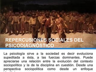 REPERCUSIONES SOCIALES DEL
PSICODIAGNÓSTICO
La psicología sirve a la sociedad es decir evoluciona
supeditada a ésta, a las fuerzas dominantes. Puede
apreciarse una relación entre la evolución del contexto
sociopolítico y la de la disciplina en cuestión. Desde una
perspectiva sociopolítica como desde un enfoque
 