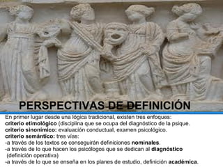 PERSPECTIVAS DE DEFINICIÓN
En primer lugar desde una lógica tradicional, existen tres enfoques:
criterio etimológico (disciplina que se ocupa del diagnóstico de la psique.
criterio sinonímico: evaluación conductual, examen psicológico.
criterio semántico: tres vías:
-a través de los textos se conseguirán definiciones nominales.
-a través de lo que hacen los psicólogos que se dedican al diagnóstico
(definición operativa)
-a través de lo que se enseña en los planes de estudio, definición académica.
 
