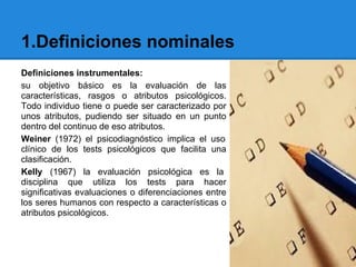 1.Definiciones nominales
Definiciones instrumentales:
su objetivo básico es la evaluación de las
características, rasgos o atributos psicológicos.
Todo individuo tiene o puede ser caracterizado por
unos atributos, pudiendo ser situado en un punto
dentro del continuo de eso atributos.
Weiner (1972) el psicodiagnóstico implica el uso
clínico de los tests psicológicos que facilita una
clasificación.
Kelly (1967) la evaluación psicológica es la
disciplina que utiliza los tests para hacer
significativas evaluaciones o diferenciaciones entre
los seres humanos con respecto a características o
atributos psicológicos.
 