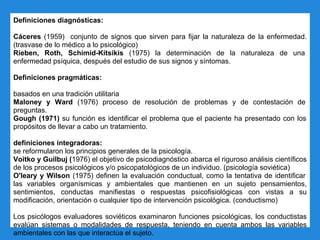 Definiciones diagnósticas:
Cáceres (1959) conjunto de signos que sirven para fijar la naturaleza de la enfermedad.
(trasvase de lo médico a lo psicológico)
Rieben, Roth, Schimid-Kitsikis (1975) la determinación de la naturaleza de una
enfermedad psíquica, después del estudio de sus signos y síntomas.
Definiciones pragmáticas:
basados en una tradición utilitaria
Maloney y Ward (1976) proceso de resolución de problemas y de contestación de
preguntas.
Gough (1971) su función es identificar el problema que el paciente ha presentado con los
propósitos de llevar a cabo un tratamiento.
definiciones integradoras:
se reformularon los principios generales de la psicología.
Voitko y Guilbuj (1976) el objetivo de psicodiagnóstico abarca el riguroso análisis científicos
de los procesos psicológicos y/o psicopatológicos de un individuo. (psicología soviética)
O'leary y Wilson (1975) definen la evaluación conductual, como la tentativa de identificar
las variables organísmicas y ambientales que mantienen en un sujeto pensamientos,
sentimientos, conductas manifiestas o respuestas psicofisiológicas con vistas a su
modificación, orientación o cualquier tipo de intervención psicológica. (conductismo)
Los psicólogos evaluadores soviéticos examinaron funciones psicológicas, los conductistas
evalúan sistemas o modalidades de respuesta, teniendo en cuenta ambos las variables
ambientales con las que interactúa el sujeto.
 