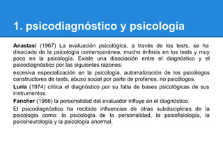 1. psicodiagnóstico y psicología
Anastasi (1967) La evaluación psicológica, a través de los tests, se ha
disociado de la psicología contemporánea, mucho énfasis en los tests y muy
poco en la psicología. Existe una disociación entre el diagnóstico y el
psicodiagnóstico por las siguientes razones:
excesiva especialización en la psicología, automatización de los psicólogos
constructores de tests, abuso social por parte de profanos, no psicólogos.
Luria (1974) critica el diagnóstico por su falta de bases psicológicas de sus
instrumentos.
Fancher (1966) la personalidad del evaluador influye en el diagnóstico.
El psicodiagnóstico ha recibido influencias de otras subdisciplinas de la
psicologia como: la psicología de la personalidad, la psicofisiología, la
psiconeurología y la psicología anormal.
 