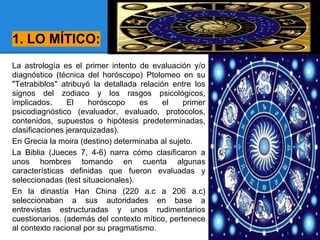 1. LO MÍTICO:
La astrología es el primer intento de evaluación y/o
diagnóstico (técnica del horóscopo) Ptolomeo en su
"Tetrabiblos" atribuyó la detallada relación entre los
signos del zodiaco y los rasgos psicológicos,
implicados. El horóscopo es el primer
psicodiagnóstico (evaluador, evaluado, protocolos,
contenidos, supuestos o hipótesis predeterminadas,
clasificaciones jerarquizadas).
En Grecia la moira (destino) determinaba al sujeto.
La Biblia (Jueces 7, 4-6) narra cómo clasificaron a
unos hombres tomando en cuenta algunas
características definidas que fueron evaluadas y
seleccionadas (test situacionales).
En la dinastía Han China (220 a.c a 206 a.c)
seleccionaban a sus autoridades en base a
entrevistas estructuradas y unos rudimentarios
cuestionarios. (además del contexto mítico, pertenece
al contexto racional por su pragmatismo.
 