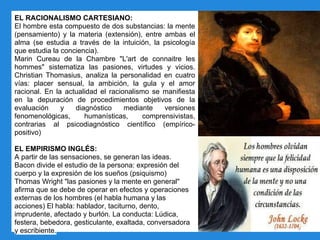 EL RACIONALISMO CARTESIANO:
El hombre esta compuesto de dos substancias: la mente
(pensamiento) y la materia (extensión), entre ambas el
alma (se estudia a través de la intuición, la psicología
que estudia la conciencia).
Marin Cureau de la Chambre "L'art de connaitre les
hommes" sistematiza las pasiones, virtudes y vicios.
Christian Thomasius, analiza la personalidad en cuatro
vías: placer sensual, la ambición, la gula y el amor
racional. En la actualidad el racionalismo se manifiesta
en la depuración de procedimientos objetivos de la
evaluación y diagnóstico mediante versiones
fenomenológicas, humanísticas, comprensivistas,
contrarias al psicodiagnóstico científico (empírico-
positivo)
EL EMPIRISMO INGLÉS:
A partir de las sensaciones, se generan las ideas.
Bacon divide el estudio de la persona: expresión del
cuerpo y la expresión de los sueños (psiquismo)
Thomas Wright "las pasiones y la mente en general"
afirma que se debe de operar en efectos y operaciones
externas de los hombres (el habla humana y las
acciones) El habla: hablador, taciturno, dento,
imprudente, afectado y burlón. La conducta: Lúdica,
festera, bebedora, gesticulante, exaltada, conversadora
y escribiente.
 