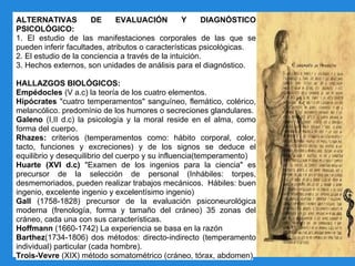 ALTERNATIVAS DE EVALUACIÓN Y DIAGNÓSTICO
PSICOLÓGICO:
1. El estudio de las manifestaciones corporales de las que se
pueden inferir facultades, atributos o características psicológicas.
2. El estudio de la conciencia a través de la intuición.
3. Hechos externos, son unidades de análisis para el diagnóstico.
HALLAZGOS BIOLÓGICOS:
Empédocles (V a.c) la teoría de los cuatro elementos.
Hipócrates "cuatro temperamentos" sanguíneo, flemático, colérico,
melancólico. predomínio de los humores o secreciones glandulares.
Galeno (I,II d.c) la psicología y la moral reside en el alma, como
forma del cuerpo.
Rhazes: criterios (temperamentos como: hábito corporal, color,
tacto, funciones y excreciones) y de los signos se deduce el
equilibrio y desequilibrio del cuerpo y su influencia(temperamento)
Huarte (XVI d.c) "Examen de los ingenios para la ciencia" es
precursor de la selección de personal (Inhábiles: torpes,
desmemoriados, pueden realizar trabajos mecánicos. Hábiles: buen
ingenio, excelente ingenio y excelentísimo ingenio)
Gall (1758-1828) precursor de la evaluación psiconeurológica
moderna (frenología, forma y tamaño del cráneo) 35 zonas del
cráneo, cada una con sus características.
Hoffmann (1660-1742) La experiencia se basa en la razón
Barthez(1734-1806) dos métodos: directo-indirecto (temperamento
individual) particular (cada hombre).
Trois-Vevre (XIX) método somatométrico (cráneo, tórax, abdomen)
 
