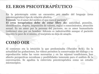 EL EROS PSICOTERAPÉUTICO
En la psicoterapia existe un encuentro por medio del lenguaje (eros
psicoterapéutico) tipo de relación afectiva.
Fereczi: "es el amor del médico el que cura al paciente".
El eros terapéutico debe de estar libre de: autoridad, posesión,
identificación, dogma, imposición de valores, reglas o conocimientos, atracción
sexual. Es un amor por la persona del paciente, no es amor humanitario
(enfermo) sino por un hombre. Además es indestructible aunque el paciente
muestre lo peor de sí mismo, el tearpéuta no deja de amarlo.
Al comienzo era la intuición la que predominaba (Theodor Reik). En la
actualidad las grabaciones, los videos permiten la conservación del diálogo y su
reproducción todas las veces necesarias y en las mismas condiciones, han
abierto perspectivas novedosas y posibilidades inmensas para el análisis de la
conversación. Se agudiza la entrevista psicoterapéutica como un estudio
microscópico.
COMO OIR
 