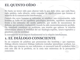 EL QUINTO OÍDO
No basta un tercer oído para abarcar todo lo que debe oírse, que cada frase,
cada palabra, cada silencio, están cargados de significaciones que forman el
misterio de la comunicación interhumana.
Cuando dos seres humano se enfrentan, se establece una comunicación. cada
hombre se halla en un equilibrio psicológico inestable, equilibrio mantenido
frente a los estímulos del medio ambiente, por medio de mecanismos de
defensa, que permiten readquirirlo cuando ha sido momentáneamente perdido.
Un semejante constituye un problema, una tensión que aplacar. la relación
interhumana abarca la totalidad del ser fisiología-espíritu, neuro-vegetativo y
glandular, con los sentidos)
la conversación es un aspecto fundamental en la relación interhumana.
1. EL DIÁLOGO CONSCIENTE
Es un conjunto de palabras que pronuncian dos hombres y que expresan.
Diálogo directo (sincero) Diálogo indirecto (estudiar intenciones ocultas). Los
dos oídos que tenemos no son suficientes, es necesario más.El verdadero oído
está más allá de la periferia, en la zona más misteriosa de la percepción
consciente.
 