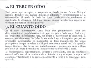 2. EL TERCER OÍDO
Es el que es capaz de captar, no lo que se dice, sino la manera cómo se dice, y al
hacerlo, descubre una manera dimensión diferente y complementaria de la
conversación. El modo de decir las cosas puede cambiar totalmente el
significado, la diferencia del tono, pausas, ruidos, acento, son capaces de
expresar más que las mismas palabras.
3. EL CUARTO OÍDO
Es el oído interpretativo. Cada frase que pronunciamos tiene dos
determinantes: el propósito consciente, que nos guía a decir lo que decimos, y
los propósitos inconscientes que, sin llegar a distorsionar la elocución, la
colorean decisivamente. Se debe de oír cada frase e interpretar porque los
propósitos inconscientes se manifiestan en todo inconsciente. los temas
principales a los que se refiere el diálogo inconsciente son el sexo y la agresión
(eros y tánatos). Otra forma es el simbolismo que el paciente dá, en su diálogo
profundo, de lo que dice en base a las características de objetos o cosas.
El psicoterapéuta experimentado, sensible y sintonizado, esta en constante
comunicación con el inconsciente de su interlocutor y es capaz de captar lo
escondido y trasladarlo a su propio inconsciente y luego a su consciente, para
ayudarlo.
 
