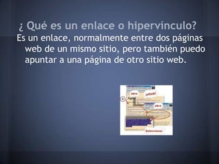 ¿ Qué es un enlace o hipervínculo?
Es un enlace, normalmente entre dos páginas
web de un mismo sitio, pero también puedo
apuntar a una página de otro sitio web.
 