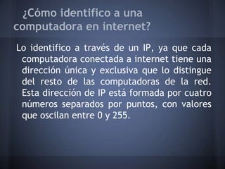 ¿Cómo identifico a una
computadora en internet?
Lo identifico a través de un IP, ya que cada
computadora conectada a internet tiene una
dirección única y exclusiva que lo distingue
del resto de las computadoras de la red.
Esta dirección de IP está formada por cuatro
números separados por puntos, con valores
que oscilan entre 0 y 255.
 