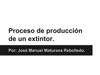 Proceso de producción
de un extintor.
Por: José Manuel Maturana Rebolledo.
 