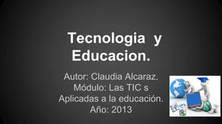 Tecnologia y
Educacion.
Autor: Claudia Alcaraz.
Módulo: Las TIC s
Aplicadas a la educación.
Año: 2013

 